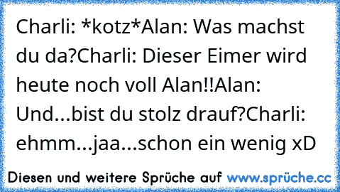 Charli: *kotz*
Alan: Was machst du da?
Charli: Dieser Eimer wird heute noch voll Alan!!
Alan: Und...bist du stolz drauf?
Charli: ehmm...jaa...schon ein wenig xD