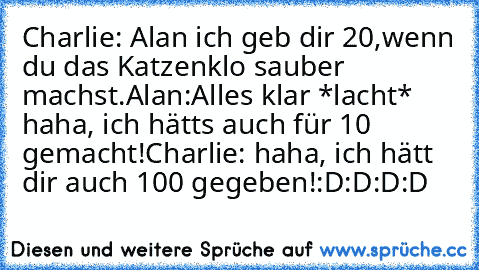 Charlie: Alan ich geb dir 20€,wenn du das Katzenklo sauber machst.
Alan:Alles klar *lacht* haha, ich hätts auch für 10 gemacht!
Charlie: haha, ich hätt dir auch 100 gegeben!
:D:D:D:D