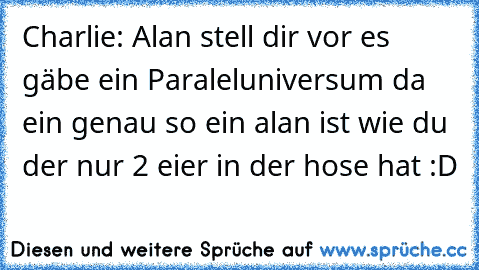 Charlie: Alan stell dir vor es gäbe ein Paraleluniversum da ein genau so ein alan ist wie du der nur 2 eier in der hose hat :D