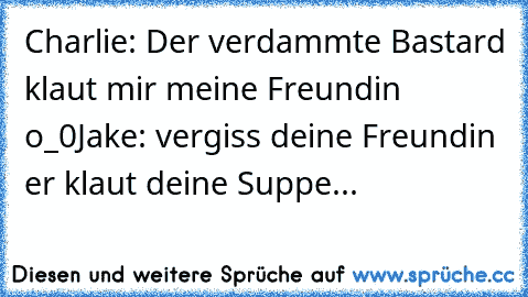 Charlie: Der verdammte Bastard klaut mir meine Freundin o_0
Jake: vergiss deine Freundin er klaut deine Suppe...