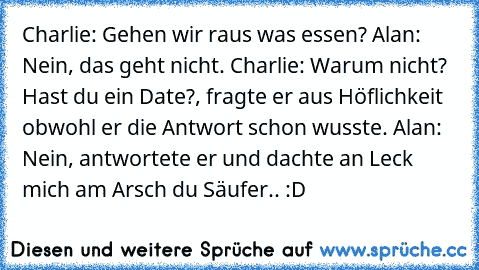 Charlie: Gehen wir raus was essen? Alan: Nein, das geht nicht. Charlie: Warum nicht? Hast du ein Date?, fragte er aus Höflichkeit obwohl er die Antwort schon wusste. Alan: Nein, antwortete er und dachte an Leck mich am Arsch du Säufer.. :D