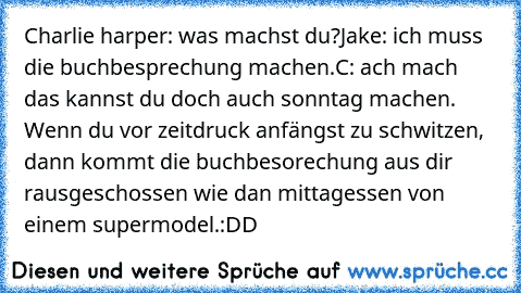 Charlie harper: was machst du?
Jake: ich muss die buchbesprechung machen.
C: ach mach das kannst du doch auch sonntag machen.
 Wenn du vor zeitdruck anfängst zu schwitzen, dann kommt die buchbesorechung aus dir rausgeschossen wie dan mittagessen von einem supermodel.
:DD