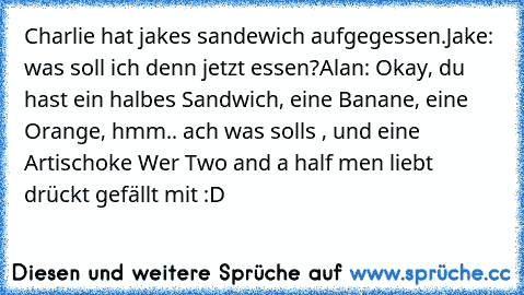 Charlie hat jakes sandewich aufgegessen.
Jake: was soll ich denn jetzt essen?
Alan: Okay, du hast ein halbes Sandwich, eine Banane, eine Orange, hmm.. ach was solls , und eine Artischoke 
Wer Two and a half men liebt drückt gefällt mit :D