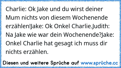 Charlie: Ok Jake und du wirst deiner Mum nichts von diesem Wochenende erzählen!
Jake: Ok Onkel Charlie.
Judith: Na Jake wie war dein Wochenende?
Jake: Onkel Charlie hat gesagt ich muss dir nichts erzählen.