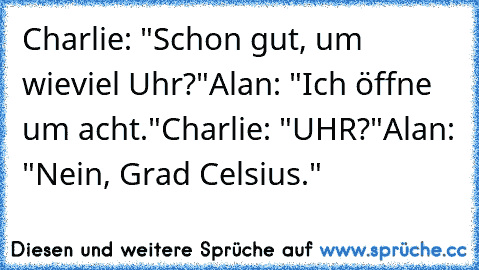 Charlie: "Schon gut, um wieviel Uhr?"
Alan: "Ich öffne um acht."
Charlie: "UHR?"
Alan: "Nein, Grad Celsius."