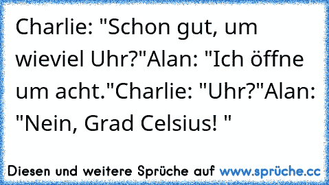 Charlie: "Schon gut, um wieviel Uhr?"
Alan: "Ich öffne um acht."
Charlie: "Uhr?"
Alan: "Nein, Grad Celsius! "