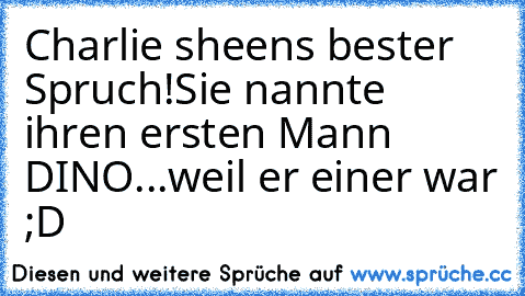 Charlie sheen´s bester Spruch!
Sie nannte ihren ersten Mann DINO.
..weil er einer war ;D