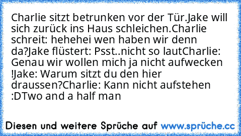 Charlie sitzt betrunken vor der Tür.
Jake will sich zurück ins Haus schleichen.
Charlie schreit: hehehei wen haben wir denn da?
Jake flüstert: Psst..nicht so laut
Charlie: Genau wir wollen mich ja nicht aufwecken !
Jake: Warum sitzt du den hier draussen?
Charlie: Kann nicht aufstehen :D
Two and a half man ♥