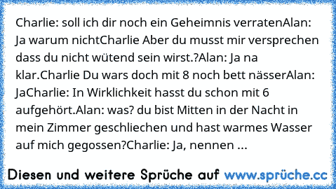 Charlie: soll ich dir noch ein Geheimnis verraten
Alan: Ja warum nicht
Charlie Aber du musst mir versprechen dass du nicht wütend sein wirst.?
Alan: Ja na klar.
Charlie Du wars doch mit 8 noch bett nässer
Alan: Ja
Charlie: In Wirklichkeit hasst du schon mit 6 aufgehört.
Alan: was? du bist Mitten in der Nacht in mein Zimmer geschliechen und hast warmes Wasser auf mich gegossen?
Charlie: Ja, nennen ...