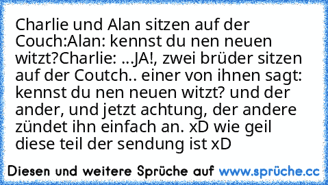 Charlie und Alan sitzen auf der Couch:
Alan: kennst du nen neuen witzt?
Charlie: ...JA!, zwei brüder sitzen auf der Coutch.. einer von ihnen sagt: kennst du nen neuen witzt? und der ander, und jetzt achtung, der andere zündet ihn einfach an. 
xD wie geil diese teil der sendung ist xD