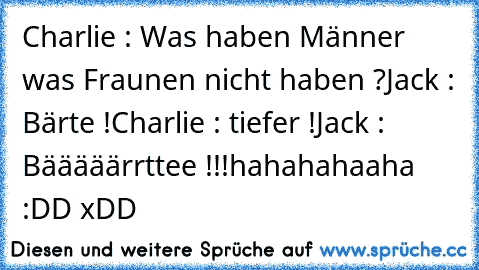 Charlie : Was haben Männer was Fraunen nicht haben ?
Jack : Bärte !
Charlie : tiefer !
Jack : Bääääärrttee !!!
hahahahaaha :DD xDD