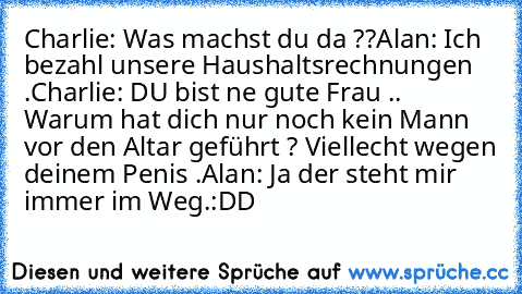 Charlie: Was machst du da ??
Alan: Ich bezahl unsere Haushaltsrechnungen .
Charlie: DU bist ne gute Frau .. Warum hat dich nur noch kein Mann vor den Altar geführt ? Viellecht wegen deinem Penis .
Alan: Ja der steht mir immer im Weg.
:DD