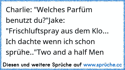 Charlie: "Welches Parfüm benutzt du?"
Jake: "Frischluftspray aus dem Klo... Ich dachte wenn ich schon sprühe.."
Two and a half Men♥