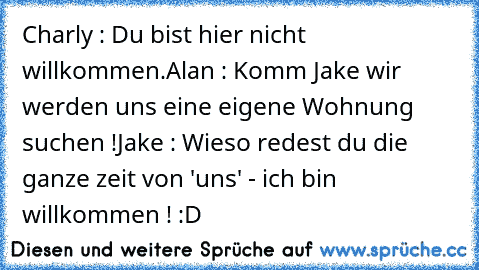 Charly : Du bist hier nicht willkommen.
Alan : Komm Jake wir werden uns eine eigene Wohnung suchen !
Jake : Wieso redest du die ganze zeit von 'uns' - ich bin willkommen ! :D