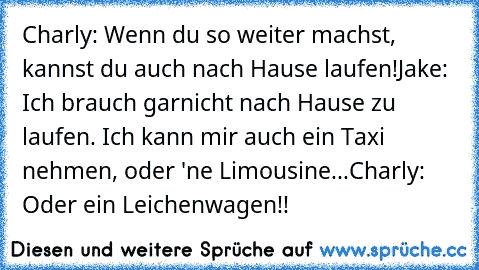 Charly: Wenn du so weiter machst,  kannst du auch nach Hause laufen!
Jake: Ich brauch garnicht nach Hause zu laufen. Ich kann mir auch ein Taxi nehmen, oder 'ne Limousine...
Charly: Oder ein Leichenwagen!!