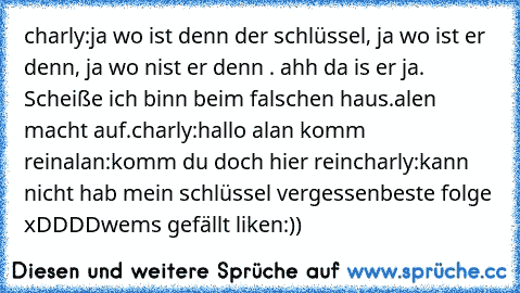 charly:ja wo ist denn der schlüssel, ja wo ist er denn, ja wo nist er denn . ahh da is er ja. Scheiße ich binn beim falschen haus.
alen macht auf.
charly:hallo alan komm rein
alan:komm du doch hier rein
charly:kann nicht hab mein schlüssel vergessen
beste folge xDDDD
wems gefällt liken:))