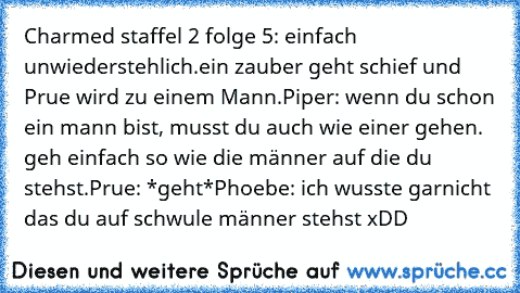 Charmed staffel 2 folge 5: einfach unwiederstehlich.
ein zauber geht schief und Prue wird zu einem Mann.
Piper: wenn du schon ein mann bist, musst du auch wie einer gehen. geh einfach so wie die männer auf die du stehst.
Prue: *geht*
Phoebe: ich wusste garnicht das du auf schwule männer stehst xDD