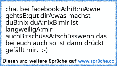 chat bei facebook:
A:hi
B:hi
A:wie gehts
B:gut dir
A:was machst du
B:nix du
A:nix
B:mir ist langweilig
A:mir auch
B:tschüss
A:tschüss
wenn das bei euch auch so ist dann drückt gefällt mir.  :-)