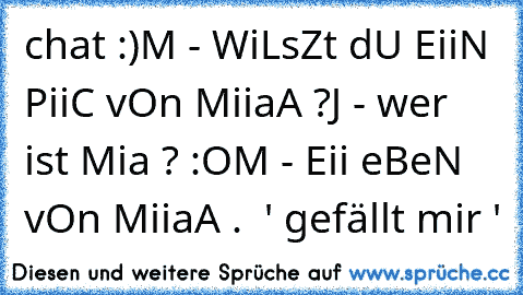 chat :)
M - WiLsZt dU EiiN PiiC vOn MiiaA ?
J - wer ist Mia ? :O
M - Eii eBeN vOn MiiaA .  ' gefällt mir '
♥