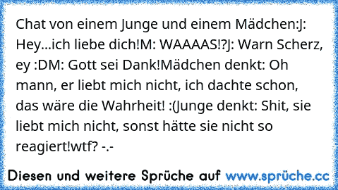 Chat von einem Junge und einem Mädchen:
J: Hey...ich liebe dich!
M: WAAAAS!?
J: War´n Scherz, ey :D
M: Gott sei Dank!
Mädchen denkt: Oh mann, er liebt mich nicht, ich dachte schon, das wäre die Wahrheit! :(
Junge denkt: Shit, sie liebt mich nicht, sonst hätte sie nicht so reagiert!
wtf? -.-