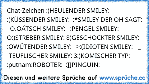 Chat-Zeichen :)
HEULENDER SMILEY:  :´(
KÜSSENDER SMILEY:  :*
SMILEY DER OH SAGT:   O.O
ÄTSCH SMILEY:   :P
ENGEL SMILEY:  O:)
STREBER SMILEY: 8)
GESCHOCKTER SMILEY:  :O
WÜTENDER SMILEY:   >:(
IDIOTEN SMILEY:  -_ -
TEUFLISCHER SMILEY: 3:)
KOMISCHER TYP:  :putnam:
ROBOTER:  :]]
PINGUIN:  