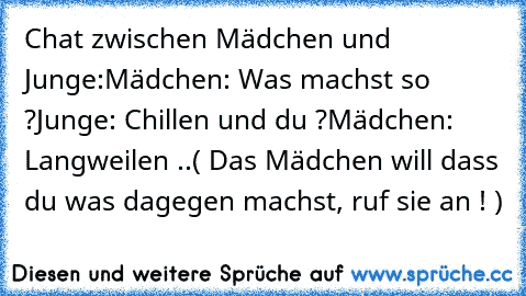 Chat zwischen Mädchen und Junge:
Mädchen: Was machst so ?
Junge: Chillen und du ?
Mädchen: Langweilen ..
( Das Mädchen will dass du was dagegen machst, ruf sie an ! )