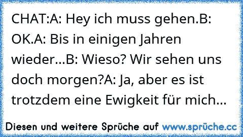 CHAT:
A: Hey ich muss gehen.
B: OK.
A: Bis in einigen Jahren wieder...
B: Wieso? Wir sehen uns doch morgen?
A: Ja, aber es ist trotzdem eine Ewigkeit für mich... ♥