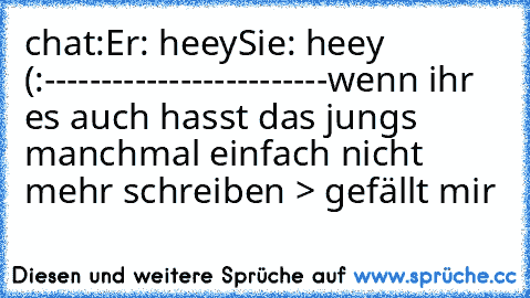 chat:
Er: heey
Sie: heey (:
-------------------------
wenn ihr es auch hasst das jungs manchmal einfach nicht mehr schreiben > gefällt mir 