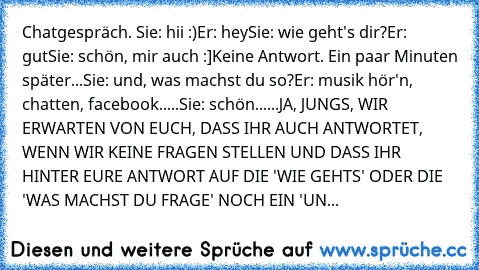 Chatgespräch. 
Sie: hii :)
Er: hey
Sie: wie geht's dir?
Er: gut
Sie: schön, mir auch :]
Keine Antwort. Ein paar Minuten später...
Sie: und, was machst du so?
Er: musik hör'n, chatten, facebook.....
Sie: schön......
JA, JUNGS, WIR ERWARTEN VON EUCH, DASS IHR AUCH ANTWORTET, WENN WIR KEINE FRAGEN STELLEN UND DASS IHR HINTER EURE ANTWORT AUF DIE 'WIE GEHTS' ODER DIE 'WAS MACHST DU FRAGE' NOCH EIN ...