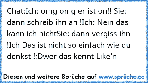 Chat:
Ich: omg omg er ist on!! ♥
Sie: dann schreib ihn an !
Ich: Nein das kann ich nicht
Sie: dann vergiss ihn !
Ich Das ist nicht so einfach wie du denkst !
;D
wer das kennt Like'n