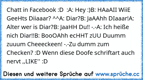 Chatt in Facebook :D  :
A: Hey :)
B: HAaAII WiiE GeeHts Diiaaar? ^^
A: Diar?
B: JaAAhh DIaaar!
A: Alter wer is Diar?
B: JaaHH Du!! -.-
A: Ich heiße nich Diar!!
B: BooOAhh ecHHT zUU Duumm zuuum Cheeeckeen! -.-
Zu dumm zum Checken? :D Wenn diese Doofe schriftart auch nervt ,,LIKE'' :D