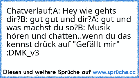 Chatverlauf;
A: Hey wie gehts dir?
B: gut gut und dir?
A: gut und was machst du so?
B: Musik hören und chatten..
wenn du das kennst drück auf "Gefällt mir" :D
MK_v3