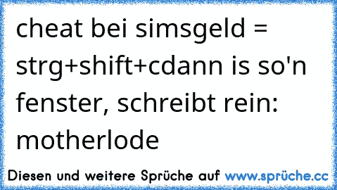 cheat bei sims
geld = strg+shift+c
dann is so'n fenster, schreibt rein: motherlode