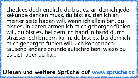 check es doch endlich, du bist es, an den ich jede sekunde denken muss, du bist es, den ich an meiner seite haben will, wenn ich allein bin, du bist es, in deren armen ich mich geborgen fühlen will, du bist es, bei dem ich hand in hand durch strassen schlendern kann, du bist es, bei dem ich mich geborgen fühlen will...
ich könnt noch tausend andere gründe aufschreiben, wieso du es bist, aber du...