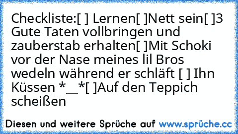 Checkliste:
[ ] Lernen
[ ]Nett sein
[ ]3 Gute Taten vollbringen und zauberstab erhalten
[ ]Mit Schoki vor der Nase meines lil Bros wedeln während er schläft ♥
[ ] Ihn Küssen *__*
[ ]Auf den Teppich scheißen