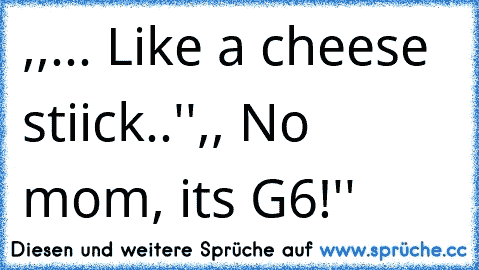 ,,... Like a cheese stiick..''
,, No mom, its G6!''