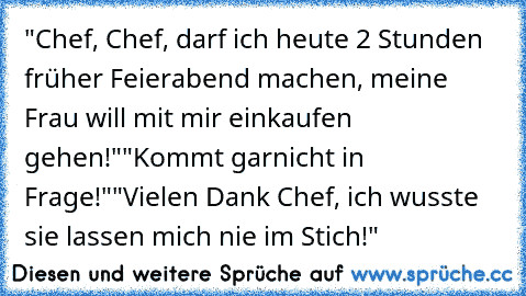 "Chef, Chef, darf ich heute 2 Stunden früher Feierabend machen, meine Frau will mit mir einkaufen gehen!"
"Kommt garnicht in Frage!"
"Vielen Dank Chef, ich wusste sie lassen mich nie im Stich!"