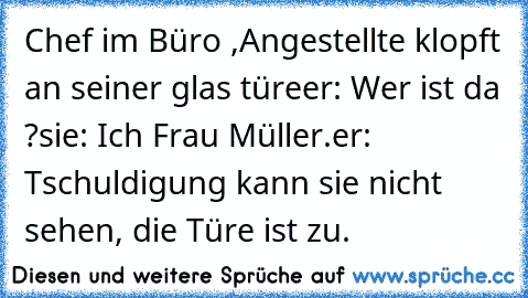 Chef im Büro ,Angestellte klopft an seiner glas türe
er: Wer ist da ?
sie: Ich Frau Müller.
er: Tschuldigung kann sie nicht sehen, die Türe ist zu.