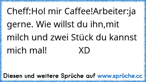 Cheff:Hol mir Caffee!
Arbeiter:ja gerne. Wie willst du ihn,mit milch und zwei Stück du kannst mich mal!
             XD