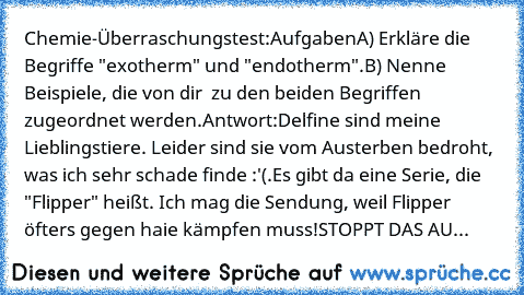 Chemie-Überraschungstest:
Aufgaben
A) Erkläre die Begriffe "exotherm" und "endotherm".
B) Nenne Beispiele, die von dir  zu den beiden Begriffen zugeordnet werden.
Antwort:
Delfine sind meine Lieblingstiere. Leider sind sie vom Austerben bedroht, was ich sehr schade finde :'(.
Es gibt da eine Serie, die "Flipper" heißt. Ich mag die Sendung, weil Flipper öfters gegen haie kämpfen muss!
STOPPT DAS AU...