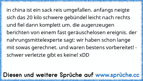 in china ist ein sack reis umgefallen. anfangs neigte sich das 20 kilo schwere gebündel leicht nach rechts und fiel dann komplett um. die augenzeugen berichten von einem fast geräuschelosen ereignis. der nahrungsmittelexperte sagt: ´wir haben schon lange mit sowas gerechnet. und waren bestens vorbereitet!´ - schwer verletzte gibt es keine! xDD