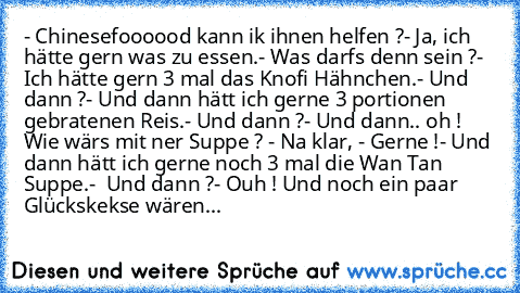 - Chinesefoooood kann ik ihnen helfen ?
- Ja, ich hätte gern was zu essen.
- Was darfs denn sein ?
- Ich hätte gern 3 mal das Knofi Hähnchen.
- Und dann ?
- Und dann hätt ich gerne 3 portionen gebratenen Reis.
- Und dann ?
- Und dann.. oh ! Wie wärs mit ner Suppe ? - Na klar, - Gerne !
- Und dann hätt ich gerne noch 3 mal die Wan Tan Suppe.
-  Und dann ?
- Ouh ! Und noch ein paar Glückskekse wä...