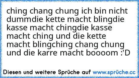 ching chang chung ich bin nicht dumm
die kette macht bling
die kasse macht ching
die kasse macht ching und die kette macht bling
ching chang chung und die karre macht boooom :'D