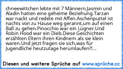 chneewittchen lebte mit 7 Männern.
Jasmin und Aladin hatten eine geheime Beziehung.
Tarzan war nackt und redete mit Affen.
Aschenputtel ist nachts von zu Hause weg gerannt,
um auf einen Ball zu gehen.
Pinocchio war ein Lügner.
Und Robin Hood war ein Dieb.
Diese Geschichten erzählten Eltern ihren Kindnern als sie klein waren.
Und jetzt fragen sie sich,
was für Jugendliche heutzutage herumlaufen?...