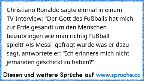 Christiano Ronaldo sagte einmal in einem TV-Interview: "Der Gott des Fußballs hat mich zur Erde gesandt um den Menschen beizubringen wie man richtig Fußball spielt!"
Als Messi  gefragt wurde was er dazu sagt, antwortete er: "Ich erinnere mich nicht jemanden geschickt zu haben?"