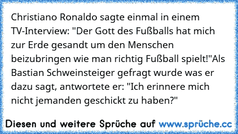 Christiano Ronaldo sagte einmal in einem TV-Interview: "Der Gott des Fußballs hat mich zur Erde gesandt um den Menschen beizubringen wie man richtig Fußball spielt!"
Als Bastian Schweinsteiger gefragt wurde was er dazu sagt, antwortete er: "Ich erinnere mich nicht jemanden geschickt zu haben?"