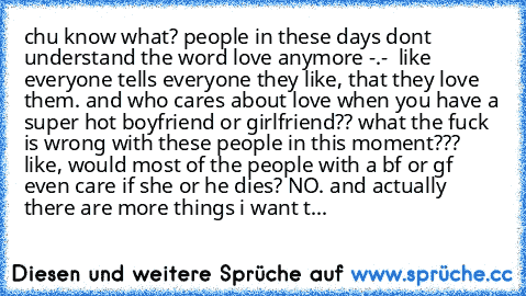 chu know what? people in these days dont understand the word love anymore -.-  like everyone tells everyone they like, that they love them. and who cares about love when you have a super hot boyfriend or girlfriend?? what the fuck is wrong with these people in this moment???  like, would most of the people with a bf or gf even care if she or he dies? NO. and actually there are more things i wan...