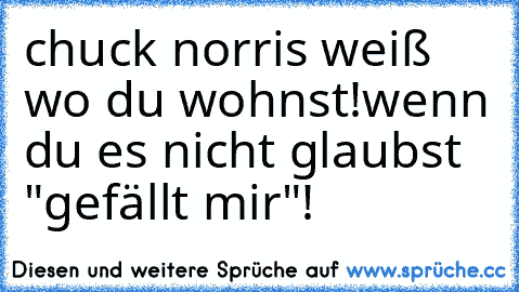 chuck norris weiß wo du wohnst!
wenn du es nicht glaubst "gefällt mir"!