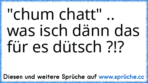 "chum chatt" .. was isch dänn das für es dütsch ?!?