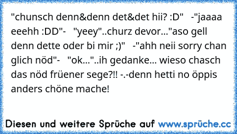 "chunsch denn&denn det&det hii? :D"   -"jaaaa eeehh :DD"-   "yeey"
..churz devor...
"aso gell denn dette oder bi mir ;)"   -"ahh neii sorry chan glich nöd"-   "ok..."
..ih gedanke... wieso chasch das nöd früener sege?!! -.-
denn hetti no öppis anders chöne mache!